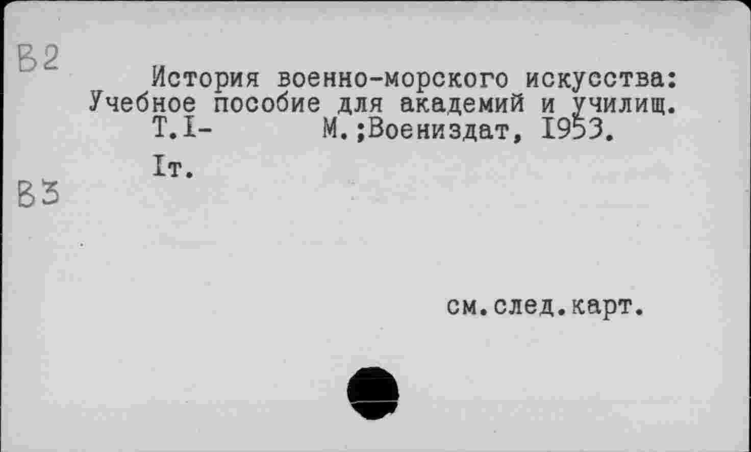 ﻿В2
История военно-морского искусства: Учебное пособие для академий и училищ.
T.I- М.;Воениздат, 1953.
см.след.карт.